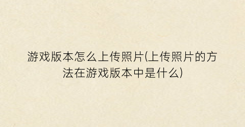 游戏版本怎么上传照片(上传照片的方法在游戏版本中是什么)