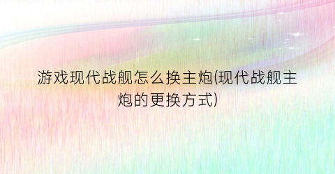 游戏现代战舰怎么换主炮(现代战舰主炮的更换方式)