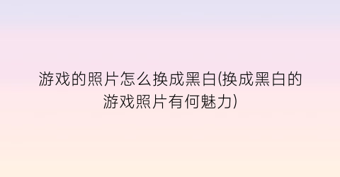 游戏的照片怎么换成黑白(换成黑白的游戏照片有何魅力)