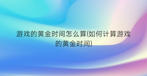 “游戏的黄金时间怎么算(如何计算游戏的黄金时间)