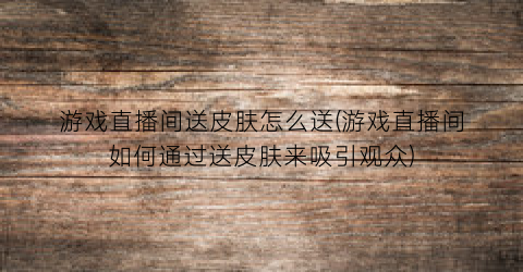 “游戏直播间送皮肤怎么送(游戏直播间如何通过送皮肤来吸引观众)