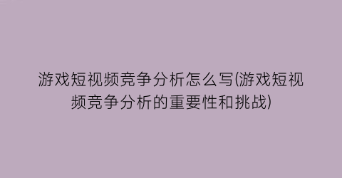 游戏短视频竞争分析怎么写(游戏短视频竞争分析的重要性和挑战)