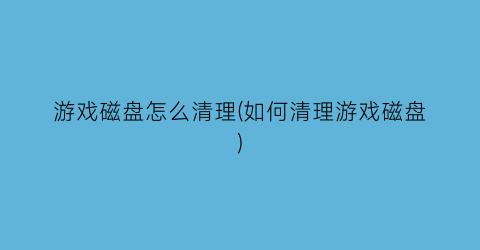 游戏磁盘怎么清理(如何清理游戏磁盘)