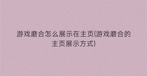 “游戏磨合怎么展示在主页(游戏磨合的主页展示方式)