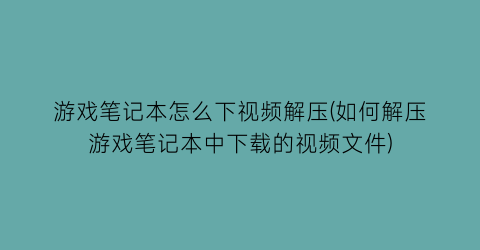 游戏笔记本怎么下视频解压(如何解压游戏笔记本中下载的视频文件)