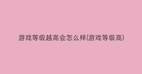 游戏等级越高会怎么样(游戏等级高)