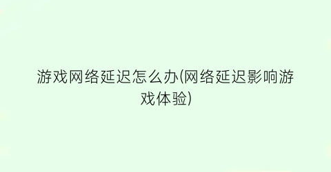 游戏网络延迟怎么办(网络延迟影响游戏体验)