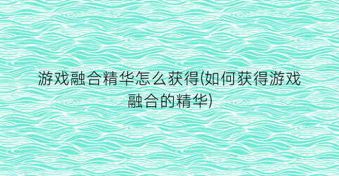 “游戏融合精华怎么获得(如何获得游戏融合的精华)