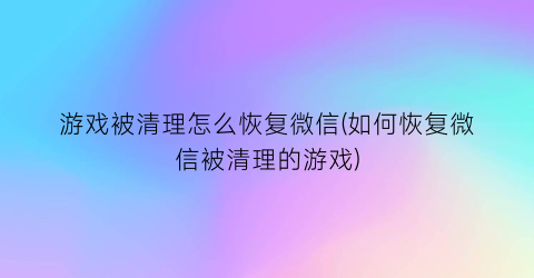 “游戏被清理怎么恢复微信(如何恢复微信被清理的游戏)