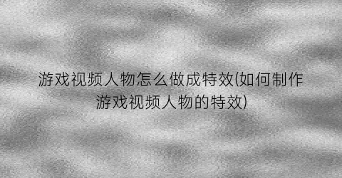 游戏视频人物怎么做成特效(如何制作游戏视频人物的特效)