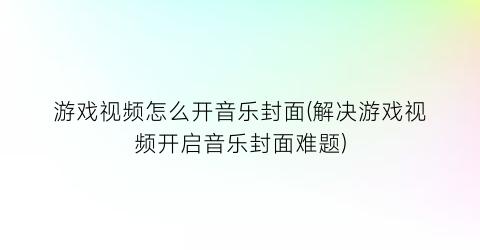 “游戏视频怎么开音乐封面(解决游戏视频开启音乐封面难题)