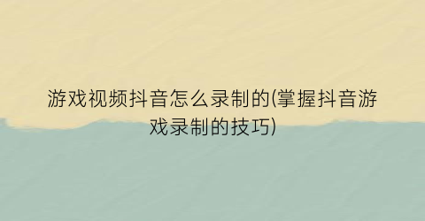 游戏视频抖音怎么录制的(掌握抖音游戏录制的技巧)