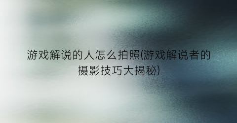 “游戏解说的人怎么拍照(游戏解说者的摄影技巧大揭秘)