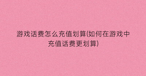 游戏话费怎么充值划算(如何在游戏中充值话费更划算)