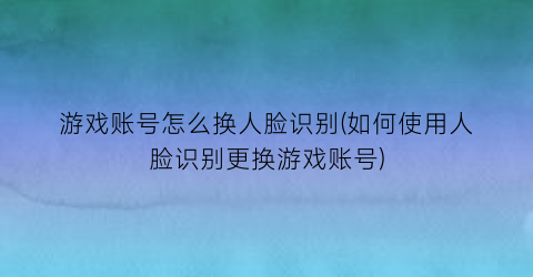 游戏账号怎么换人脸识别(如何使用人脸识别更换游戏账号)