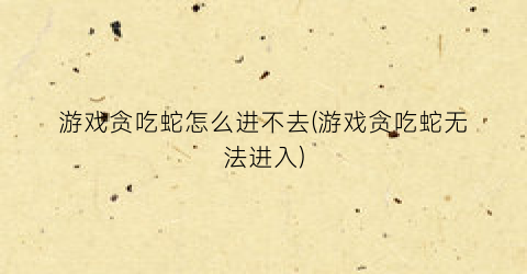 “游戏贪吃蛇怎么进不去(游戏贪吃蛇无法进入)