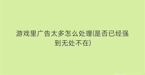 游戏里广告太多怎么处理(是否已经强到无处不在)