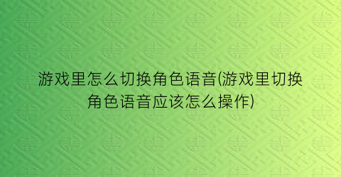 “游戏里怎么切换角色语音(游戏里切换角色语音应该怎么操作)