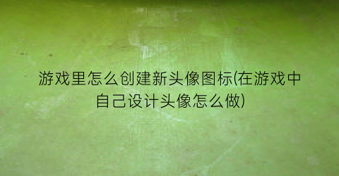 “游戏里怎么创建新头像图标(在游戏中自己设计头像怎么做)