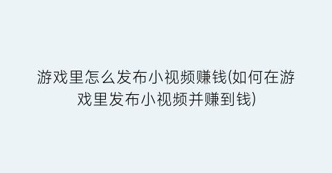 游戏里怎么发布小视频赚钱(如何在游戏里发布小视频并赚到钱)