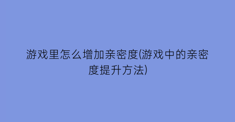 “游戏里怎么增加亲密度(游戏中的亲密度提升方法)