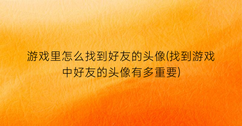 “游戏里怎么找到好友的头像(找到游戏中好友的头像有多重要)