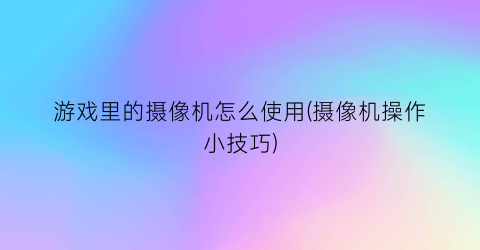 游戏里的摄像机怎么使用(摄像机操作小技巧)