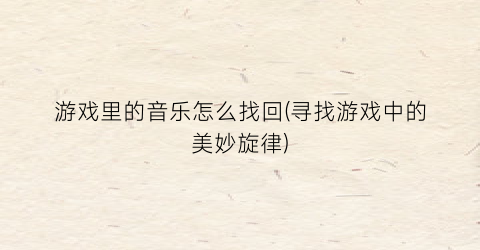 游戏里的音乐怎么找回(寻找游戏中的美妙旋律)