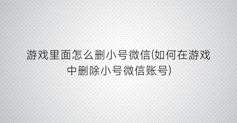 “游戏里面怎么删小号微信(如何在游戏中删除小号微信账号)