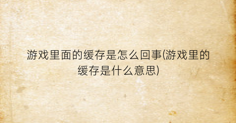 游戏里面的缓存是怎么回事(游戏里的缓存是什么意思)