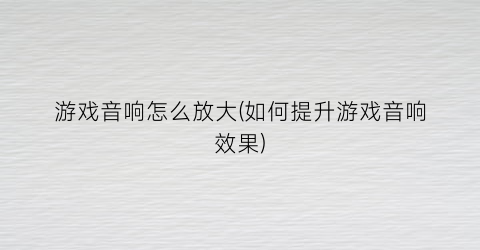 “游戏音响怎么放大(如何提升游戏音响效果)