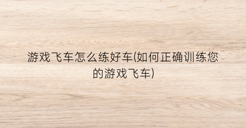 “游戏飞车怎么练好车(如何正确训练您的游戏飞车)