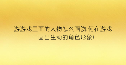 游游戏里面的人物怎么画(如何在游戏中画出生动的角色形象)