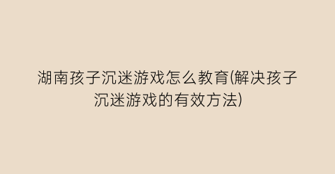 “湖南孩子沉迷游戏怎么教育(解决孩子沉迷游戏的有效方法)