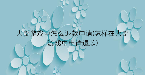 “火影游戏中怎么退款申请(怎样在火影游戏中申请退款)