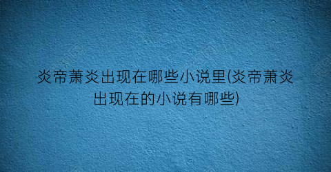 炎帝萧炎出现在哪些小说里(炎帝萧炎出现在的小说有哪些)