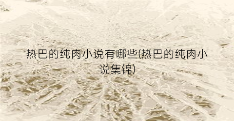 热巴的纯肉小说有哪些(热巴的纯肉小说集锦)