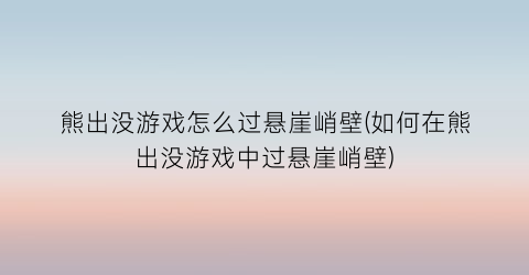 “熊出没游戏怎么过悬崖峭壁(如何在熊出没游戏中过悬崖峭壁)