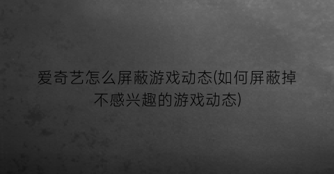 “爱奇艺怎么屏蔽游戏动态(如何屏蔽掉不感兴趣的游戏动态)