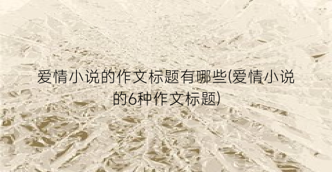 爱情小说的作文标题有哪些(爱情小说的6种作文标题)