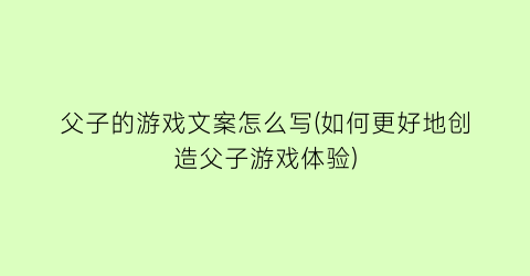 “父子的游戏文案怎么写(如何更好地创造父子游戏体验)