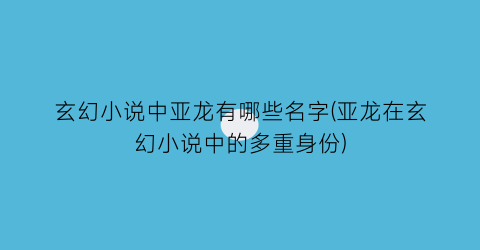玄幻小说中亚龙有哪些名字(亚龙在玄幻小说中的多重身份)