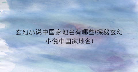 玄幻小说中国家地名有哪些(探秘玄幻小说中国家地名)