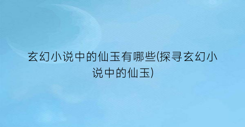 玄幻小说中的仙玉有哪些(探寻玄幻小说中的仙玉)