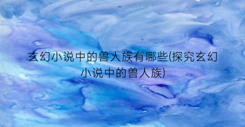 玄幻小说中的兽人族有哪些(探究玄幻小说中的兽人族)
