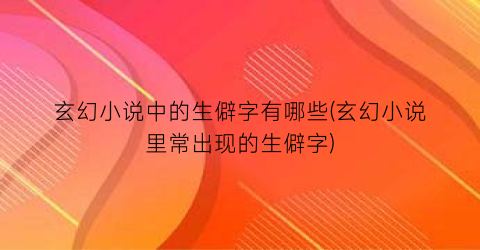 玄幻小说中的生僻字有哪些(玄幻小说里常出现的生僻字)