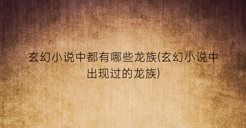 玄幻小说中都有哪些龙族(玄幻小说中出现过的龙族)