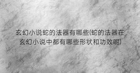 玄幻小说蛇的法器有哪些(蛇的法器在玄幻小说中都有哪些形状和功效呢)
