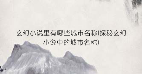 玄幻小说里有哪些城市名称(探秘玄幻小说中的城市名称)