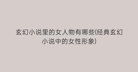 玄幻小说里的女人物有哪些(经典玄幻小说中的女性形象)